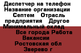 Диспетчер на телефон › Название организации ­ Септем › Отрасль предприятия ­ Другое › Минимальный оклад ­ 23 000 - Все города Работа » Вакансии   . Ростовская обл.,Зверево г.